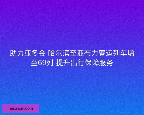 助力亚冬会 哈尔滨至亚布力客运列车增至69列 提升出行保障服务