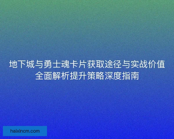 地下城与勇士魂卡片获取途径与实战价值全面解析提升策略深度指南