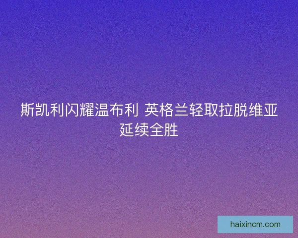 斯凯利闪耀温布利 英格兰轻取拉脱维亚延续全胜