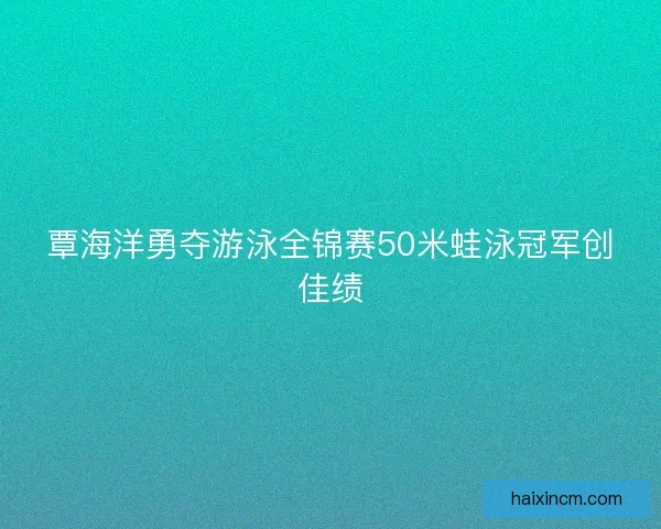 覃海洋勇夺游泳全锦赛50米蛙泳冠军创佳绩