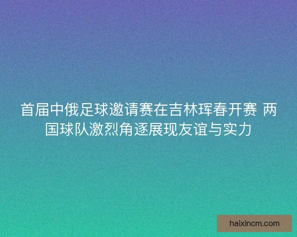 首届中俄足球邀请赛在吉林珲春开赛 两国球队激烈角逐展现友谊与实力