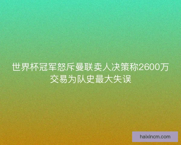 世界杯冠军怒斥曼联卖人决策称2600万交易为队史最大失误