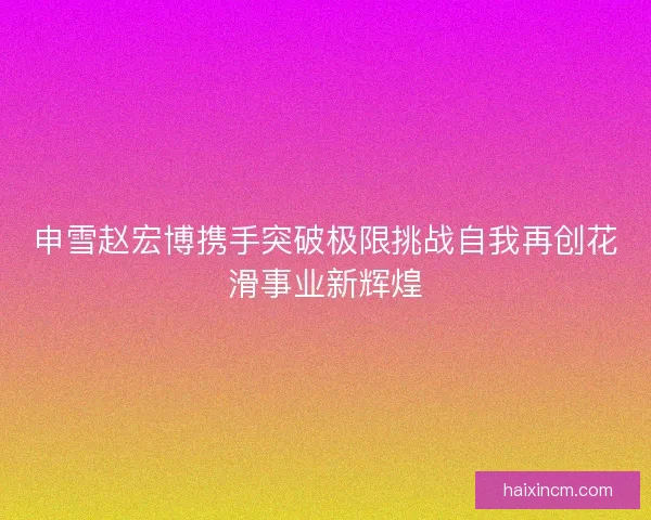申雪赵宏博携手突破极限挑战自我再创花滑事业新辉煌