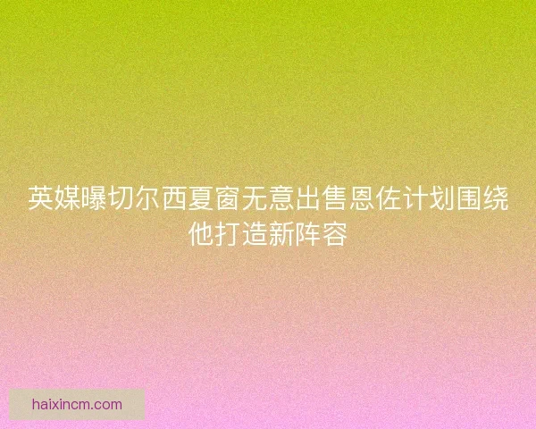 英媒曝切尔西夏窗无意出售恩佐计划围绕他打造新阵容