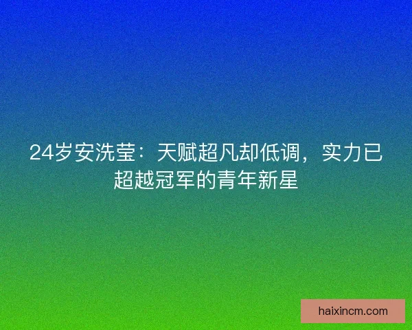 24岁安洗莹：天赋超凡却低调，实力已超越冠军的青年新星