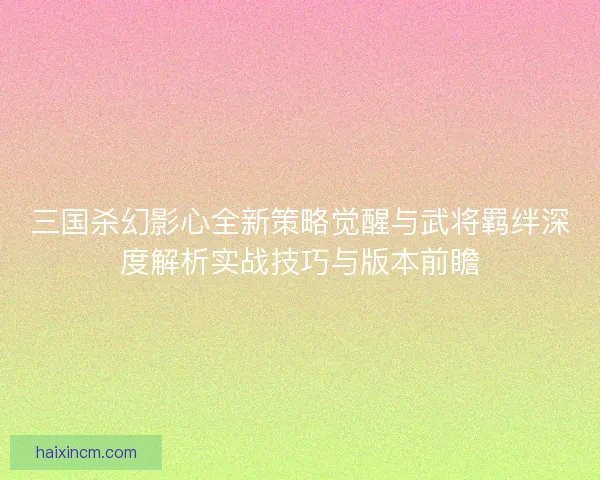 三国杀幻影心全新策略觉醒与武将羁绊深度解析实战技巧与版本前瞻