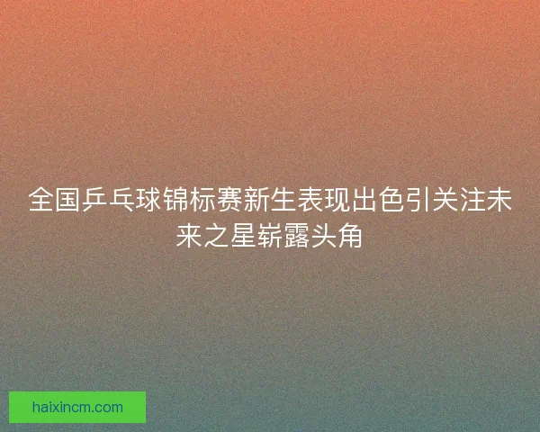 全国乒乓球锦标赛新生表现出色引关注未来之星崭露头角