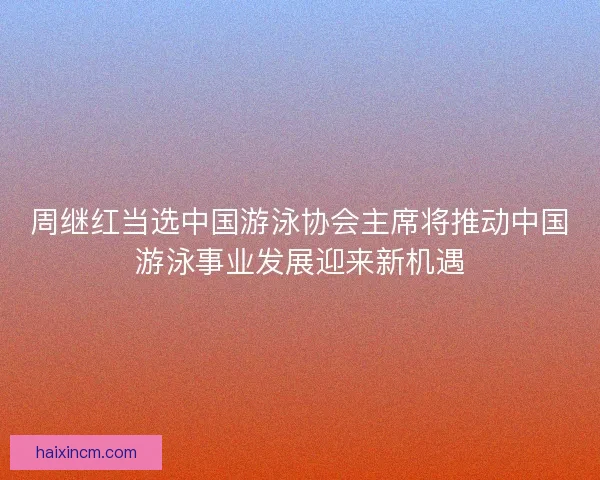 周继红当选中国游泳协会主席将推动中国游泳事业发展迎来新机遇