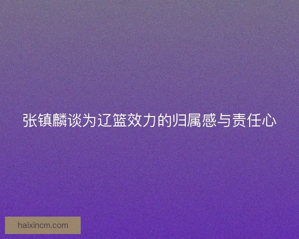 张镇麟谈为辽篮效力的归属感与责任心