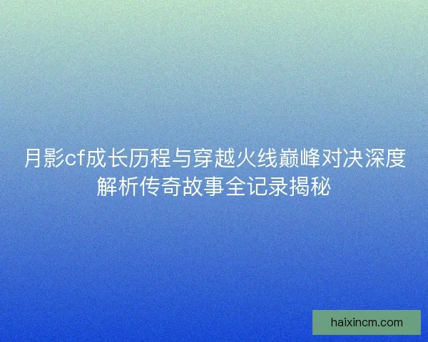 月影cf成长历程与穿越火线巅峰对决深度解析传奇故事全记录揭秘