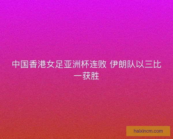 中国香港女足亚洲杯连败 伊朗队以三比一获胜