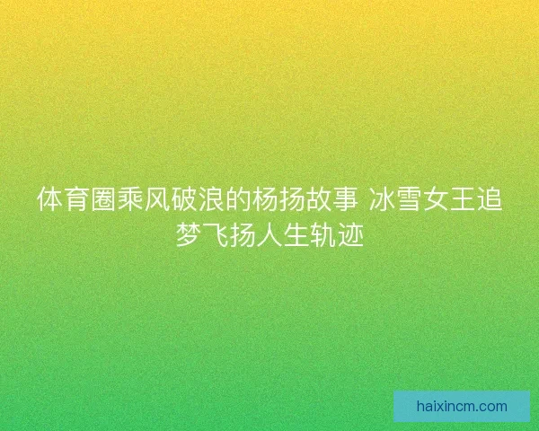 体育圈乘风破浪的杨扬故事 冰雪女王追梦飞扬人生轨迹
