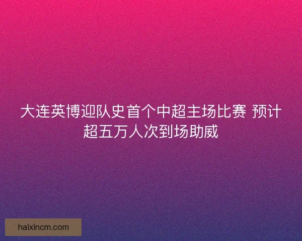 大连英博迎队史首个中超主场比赛 预计超五万人次到场助威