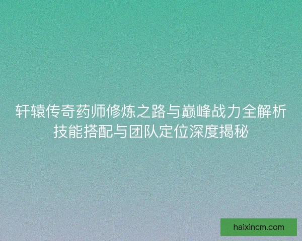轩辕传奇药师修炼之路与巅峰战力全解析技能搭配与团队定位深度揭秘