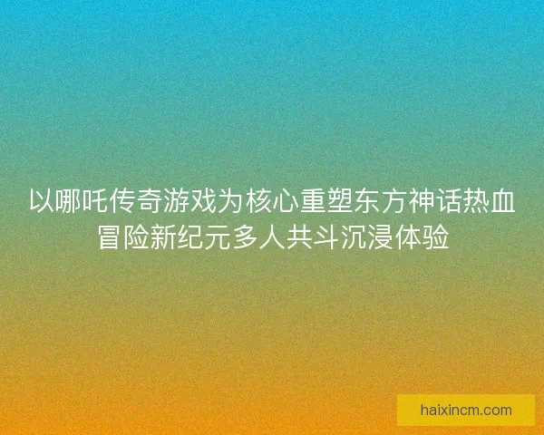 以哪吒传奇游戏为核心重塑东方神话热血冒险新纪元多人共斗沉浸体验