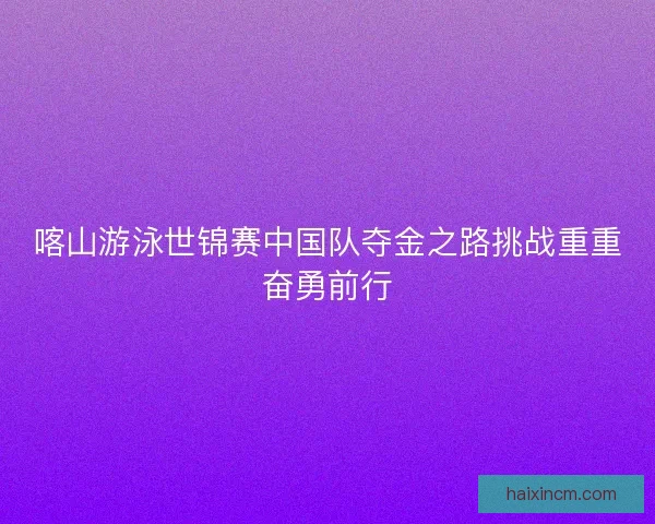 喀山游泳世锦赛中国队夺金之路挑战重重奋勇前行