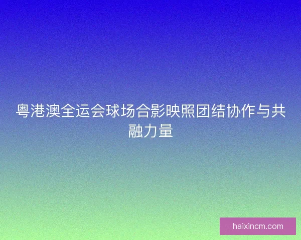 粤港澳全运会球场合影映照团结协作与共融力量