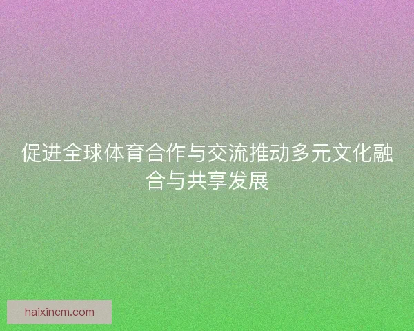 促进全球体育合作与交流推动多元文化融合与共享发展
