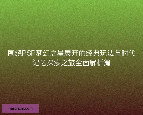 围绕PSP梦幻之星展开的经典玩法与时代记忆探索之旅全面解析篇